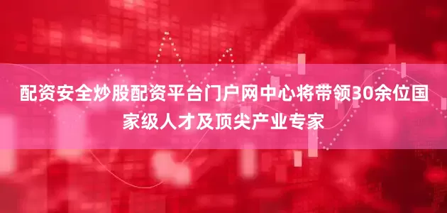 配资安全炒股配资平台门户网中心将带领30余位国家级人才及顶尖产业专家