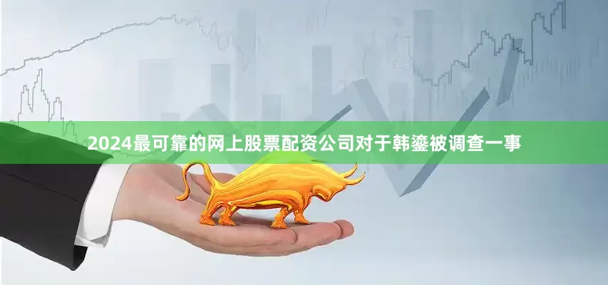 2024最可靠的网上股票配资公司　　对于韩鎏被调查一事