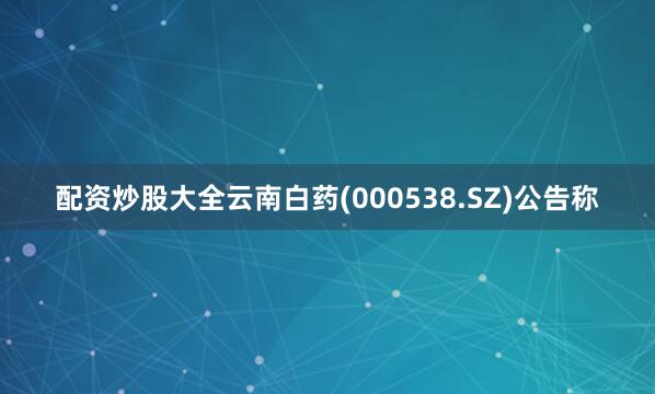 配资炒股大全云南白药(000538.SZ)公告称
