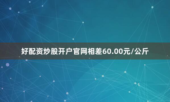 好配资炒股开户官网相差60.00元/公斤