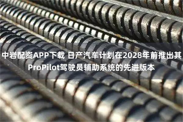 中岩配资APP下载 日产汽车计划在2028年前推出其ProPilot驾驶员辅助系统的先进版本