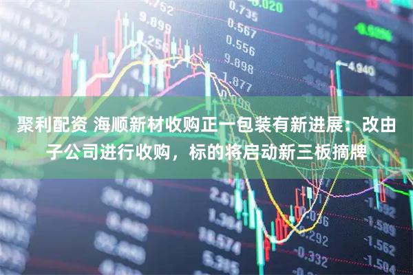 聚利配资 海顺新材收购正一包装有新进展：改由子公司进行收购，标的将启动新三板摘牌