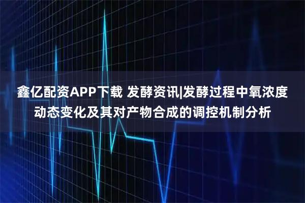 鑫亿配资APP下载 发酵资讯|发酵过程中氧浓度动态变化及其对产物合成的调控机制分析