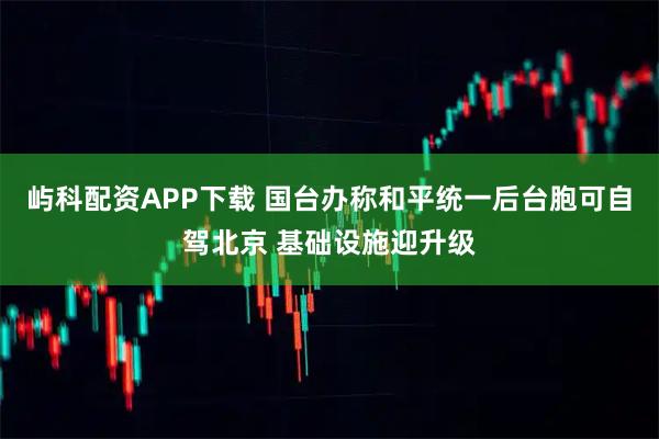 屿科配资APP下载 国台办称和平统一后台胞可自驾北京 基础设施迎升级