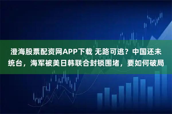 澄海股票配资网APP下载 无路可逃？中国还未统台，海军被美日韩联合封锁围堵，要如何破局