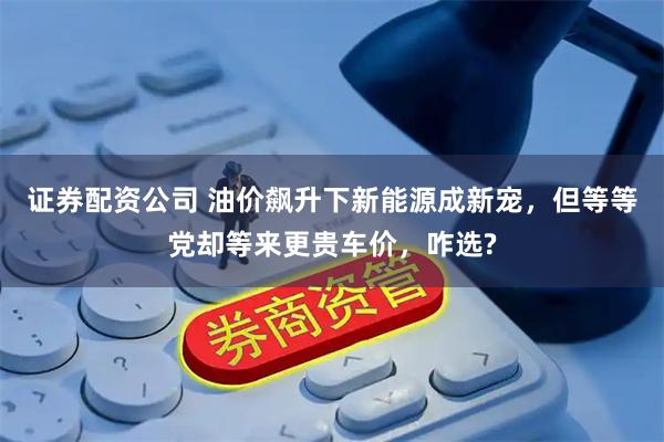证券配资公司 油价飙升下新能源成新宠，但等等党却等来更贵车价，咋选?