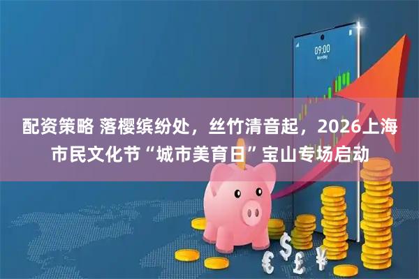 配资策略 落樱缤纷处，丝竹清音起，2026上海市民文化节“城市美育日”宝山专场启动