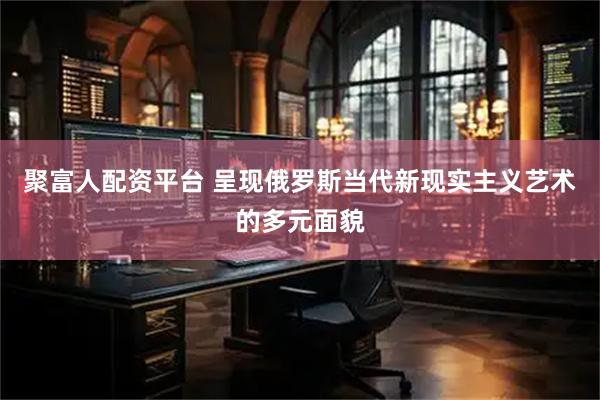 聚富人配资平台 呈现俄罗斯当代新现实主义艺术的多元面貌
