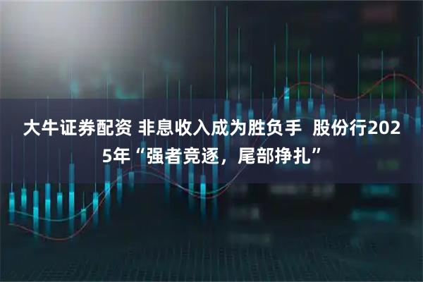 大牛证券配资 非息收入成为胜负手  股份行2025年“强者竞逐，尾部挣扎”