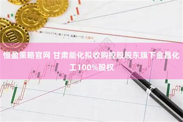 恒盈策略官网 甘肃能化拟收购控股股东旗下金昌化工100%股权