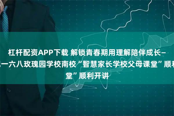 杠杆配资APP下载 解锁青春期用理解陪伴成长——合肥一六八玫瑰园学校南校“智慧家长学校父母课堂”顺利开讲