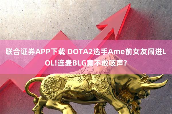 联合证券APP下载 DOTA2选手Ame前女友闯进LOL!连麦BLG竟不敢吱声?
