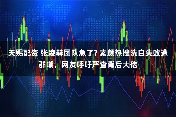 天赐配资 张凌赫团队急了? 素颜热搜洗白失败遭群嘲,网友呼吁严查背后大佬