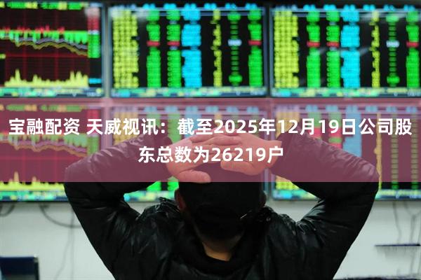 宝融配资 天威视讯：截至2025年12月19日公司股东总数为26219户