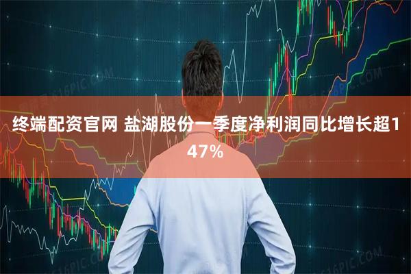 终端配资官网 盐湖股份一季度净利润同比增长超147%
