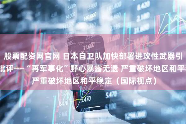 股票配资网官网 日本自卫队加快部署进攻性武器引发日本社会广泛批评——“再军事化”野心暴露无遗 严重破坏地区和平稳定（国际视点）