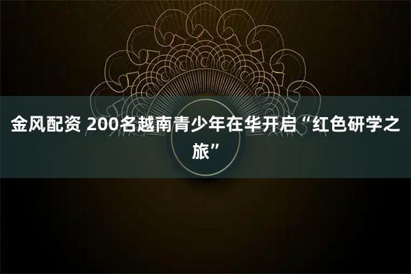 金风配资 200名越南青少年在华开启“红色研学之旅”