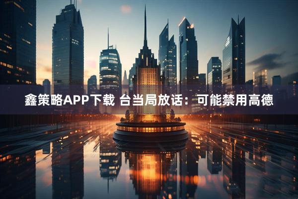 鑫策略APP下载 台当局放话：可能禁用高德