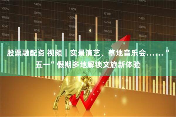 股票融配资 视频｜实景演艺、草地音乐会……“五一”假期多地解锁文旅新体验