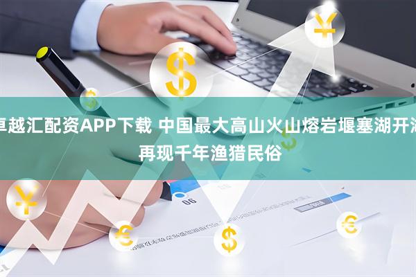 卓越汇配资APP下载 中国最大高山火山熔岩堰塞湖开湖 再现千年渔猎民俗