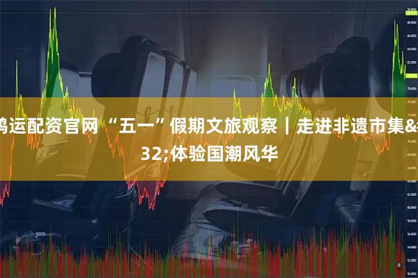 鸿运配资官网 “五一”假期文旅观察｜走进非遗市集 体验国潮风华