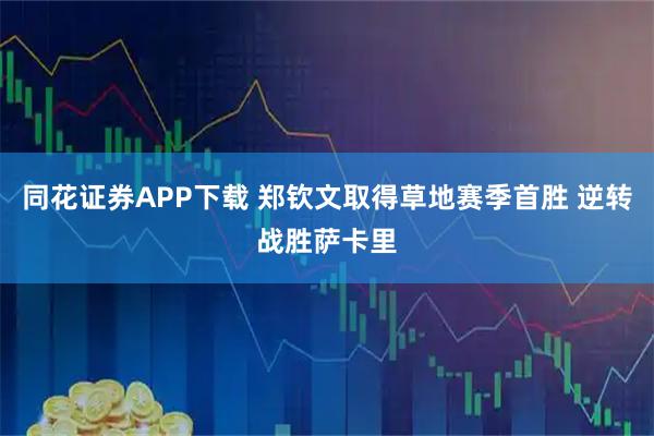 同花证券APP下载 郑钦文取得草地赛季首胜 逆转战胜萨卡里